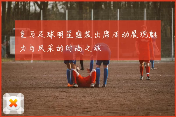 皇马足球明星盛装出席活动展现魅力与风采的时尚之旅