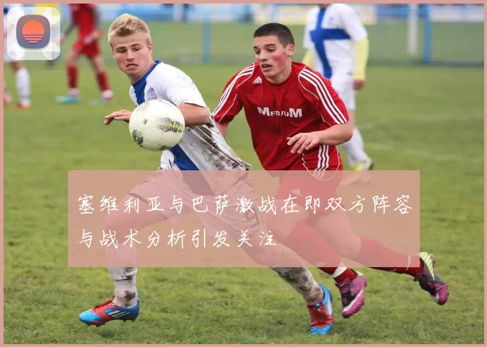 塞维利亚与巴萨激战在即双方阵容与战术分析引发关注