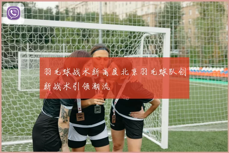 羽毛球战术新高度北京羽毛球队创新战术引领潮流