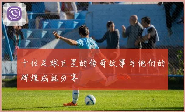十位足球巨星的传奇故事与他们的辉煌成就分享