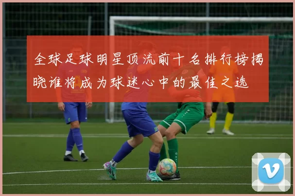 全球足球明星顶流前十名排行榜揭晓谁将成为球迷心中的最佳之选