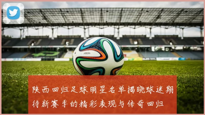 陕西回归足球明星名单揭晓球迷期待新赛季的精彩表现与传奇回归