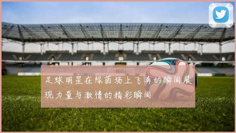 足球明星在绿茵场上飞奔的瞬间展现力量与激情的精彩瞬间