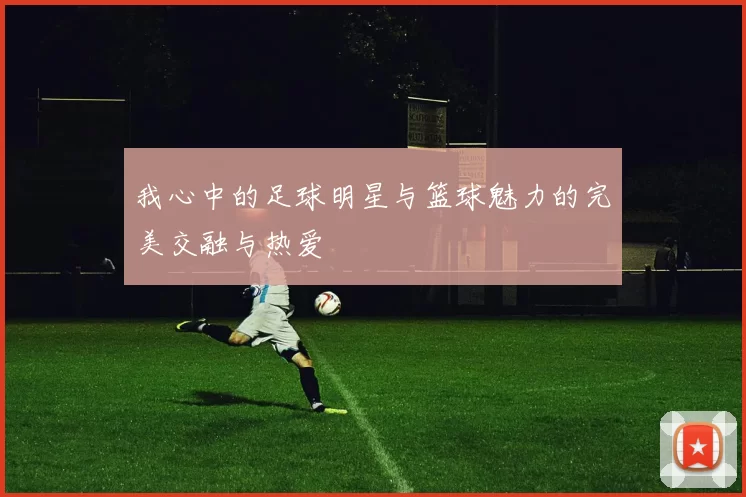 我心中的足球明星与篮球魅力的完美交融与热爱
