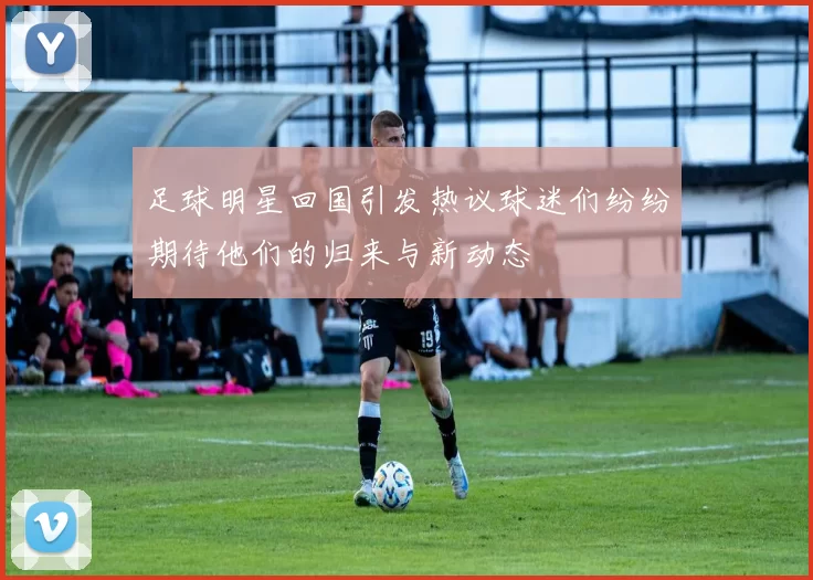 足球明星回国引发热议球迷们纷纷期待他们的归来与新动态