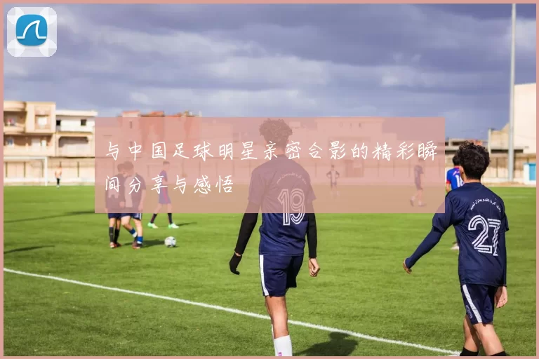 与中国足球明星亲密合影的精彩瞬间分享与感悟