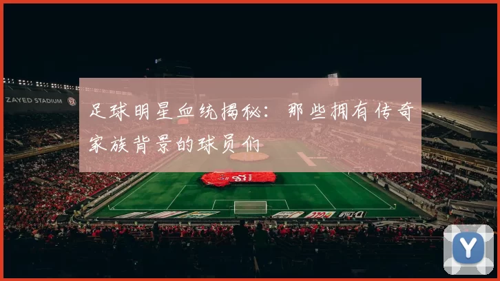 足球明星血统揭秘：那些拥有传奇家族背景的球员们