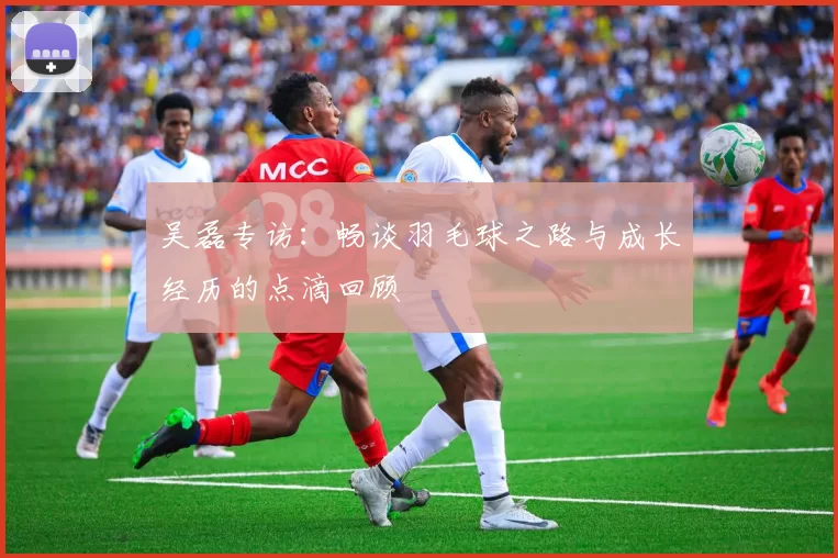 吴磊专访：畅谈羽毛球之路与成长经历的点滴回顾