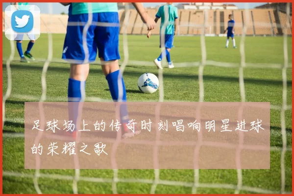足球场上的传奇时刻唱响明星进球的荣耀之歌