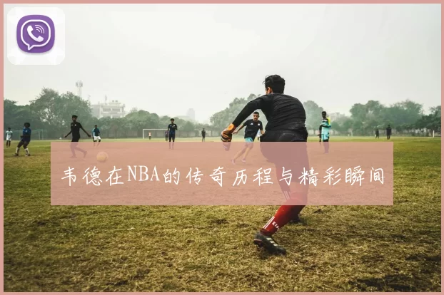 韦德在NBA的传奇历程与精彩瞬间
