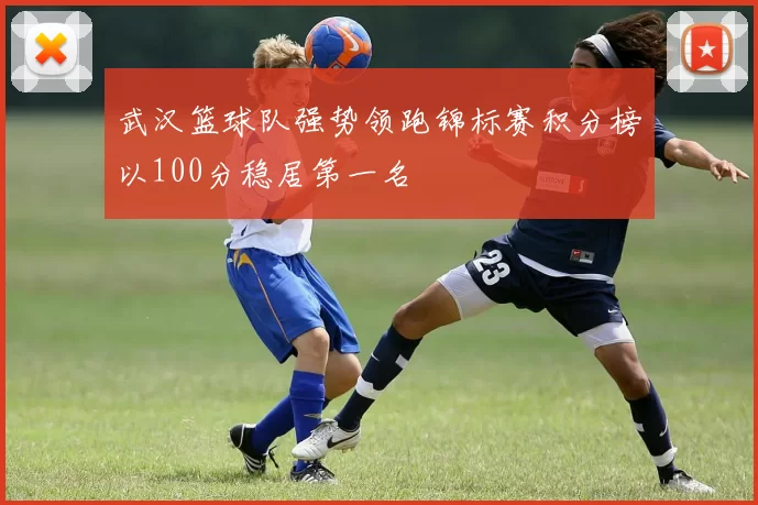武汉篮球队强势领跑锦标赛积分榜以100分稳居第一名