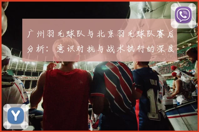 广州羽毛球队与北京羽毛球队赛后分析：意识对抗与战术执行的深度探讨