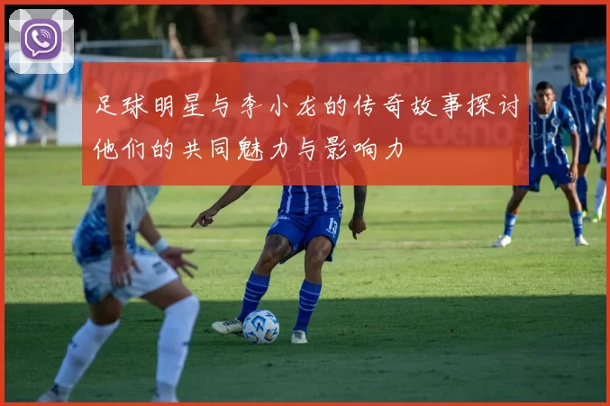 足球明星与李小龙的传奇故事探讨他们的共同魅力与影响力