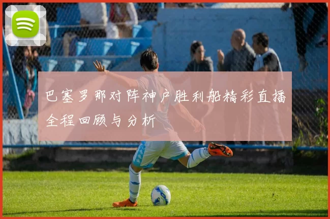 巴塞罗那对阵神户胜利船精彩直播全程回顾与分析