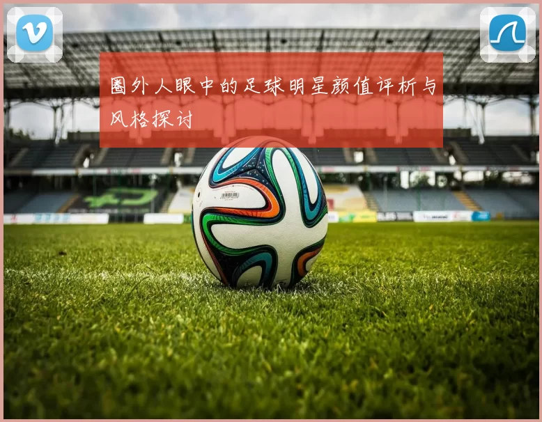圈外人眼中的足球明星颜值评析与风格探讨