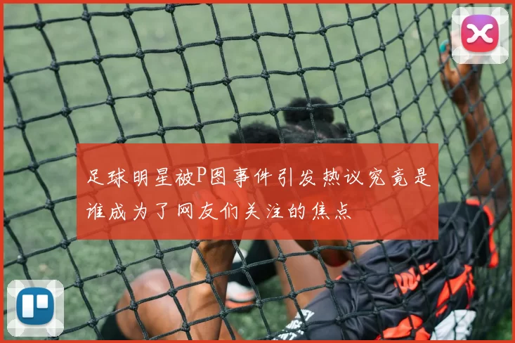 足球明星被P图事件引发热议究竟是谁成为了网友们关注的焦点