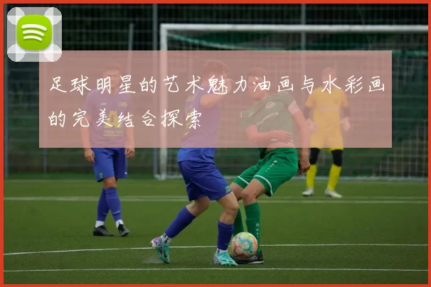 足球明星的艺术魅力油画与水彩画的完美结合探索