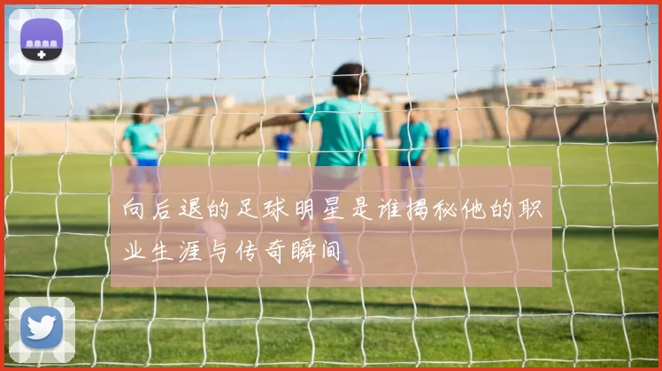 向后退的足球明星是谁揭秘他的职业生涯与传奇瞬间