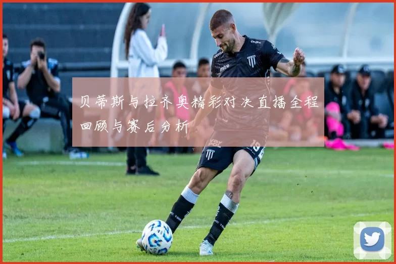 贝蒂斯与拉齐奥精彩对决直播全程回顾与赛后分析