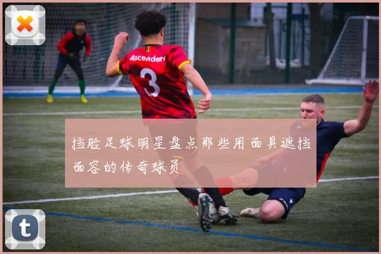 挡脸足球明星盘点那些用面具遮挡面容的传奇球员