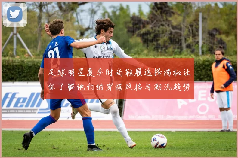 足球明星夏季时尚鞋履选择揭秘让你了解他们的穿搭风格与潮流趋势