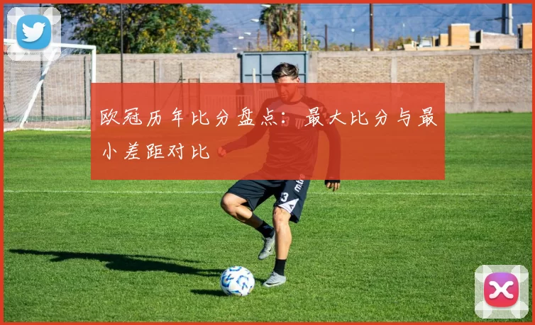 欧冠历年比分盘点：最大比分与最小差距对比