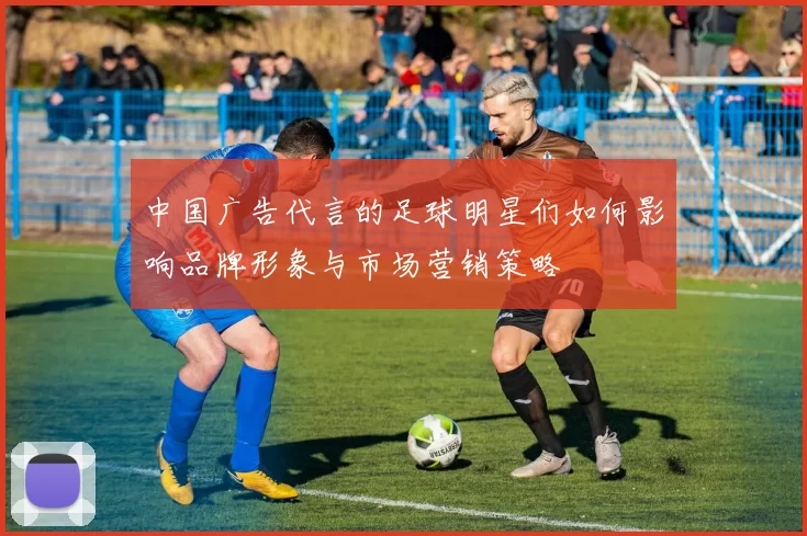 中国广告代言的足球明星们如何影响品牌形象与市场营销策略