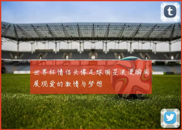 世界杯情侣头像足球明星浪漫瞬间展现爱的激情与梦想