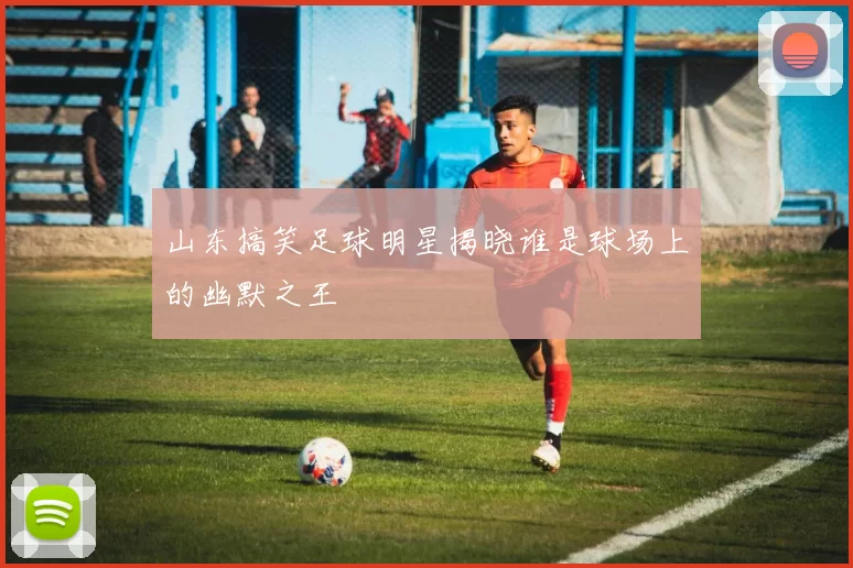 山东搞笑足球明星揭晓谁是球场上的幽默之王