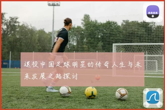 退役中国足球明星的传奇人生与未来发展之路探讨