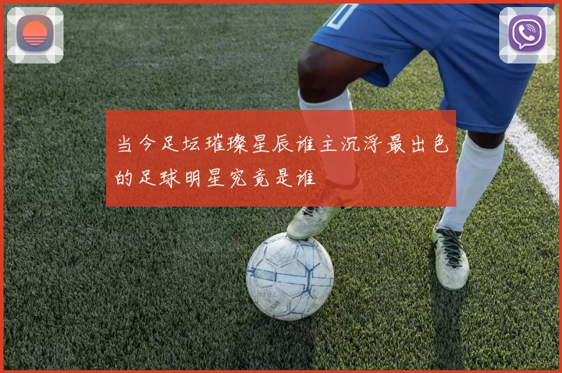 当今足坛璀璨星辰谁主沉浮最出色的足球明星究竟是谁