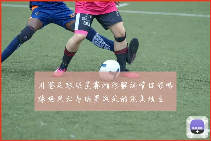 川港足球明星赛精彩解说带你领略球场风云与明星风采的完美结合