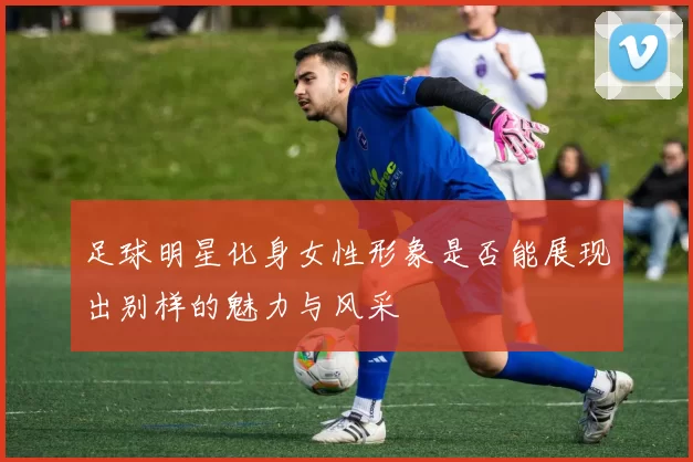 足球明星化身女性形象是否能展现出别样的魅力与风采