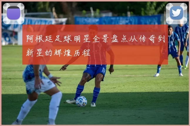 阿根廷足球明星全景盘点从传奇到新星的辉煌历程
