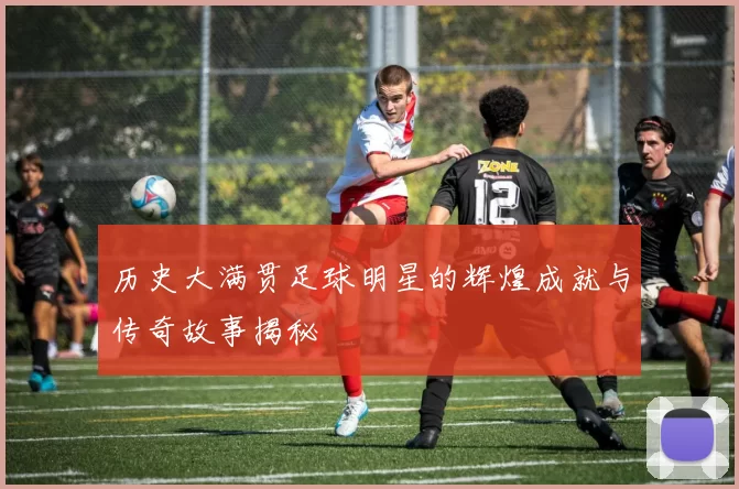 历史大满贯足球明星的辉煌成就与传奇故事揭秘
