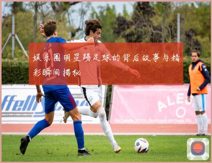 娱乐圈明星踢足球的背后故事与精彩瞬间揭秘