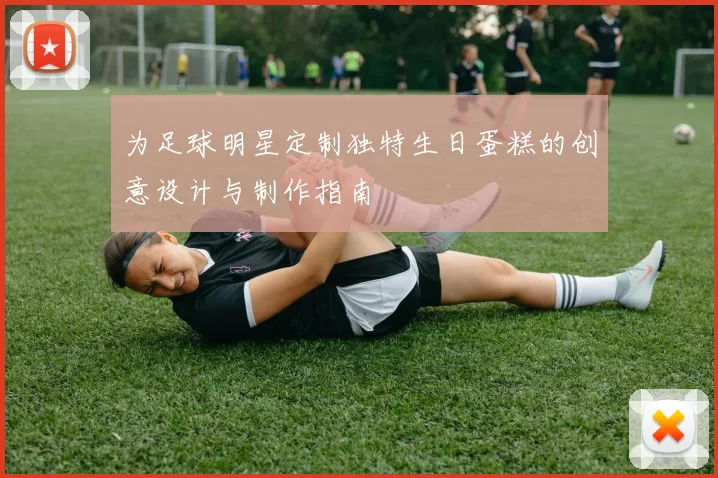 为足球明星定制独特生日蛋糕的创意设计与制作指南