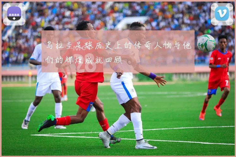 乌拉圭足球历史上的传奇人物与他们的辉煌成就回顾