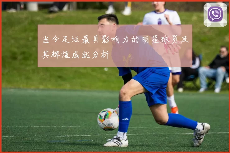 当今足坛最具影响力的明星球员及其辉煌成就分析