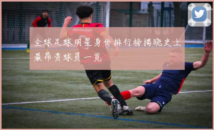 全球足球明星身价排行榜揭晓史上最昂贵球员一览