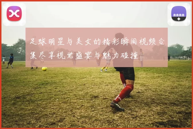 足球明星与美女的精彩瞬间视频合集尽享视觉盛宴与魅力碰撞