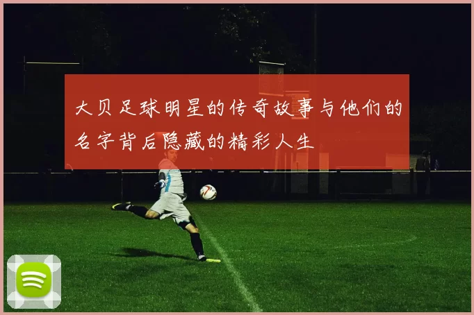 大贝足球明星的传奇故事与他们的名字背后隐藏的精彩人生