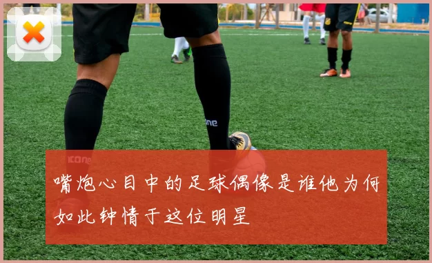 嘴炮心目中的足球偶像是谁他为何如此钟情于这位明星