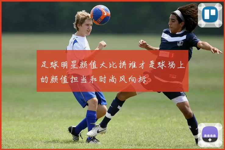 足球明星颜值大比拼谁才是球场上的颜值担当和时尚风向标