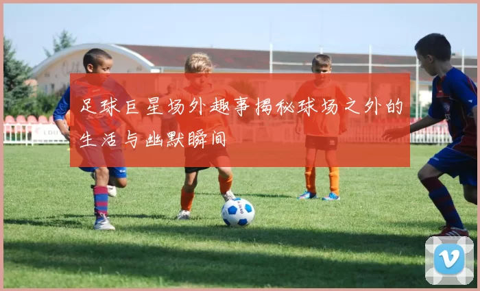 足球巨星场外趣事揭秘球场之外的生活与幽默瞬间