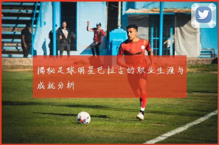 揭秘足球明星巴拉古的职业生涯与成就分析