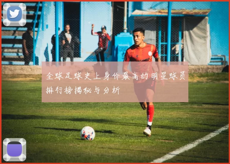 全球足球史上身价最高的明星球员排行榜揭秘与分析