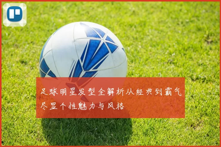 足球明星发型全解析从经典到霸气尽显个性魅力与风格