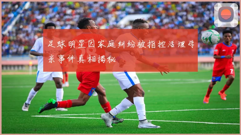 足球明星因家庭纠纷被指控活埋母亲事件真相揭秘