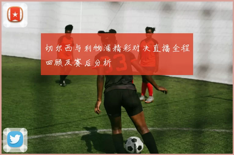 切尔西与利物浦精彩对决直播全程回顾及赛后分析